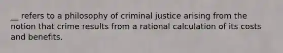 __ refers to a philosophy of criminal justice arising from the notion that crime results from a rational calculation of its costs and benefits.