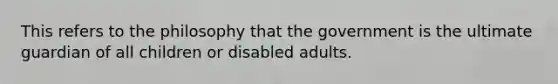 This refers to the philosophy that the government is the ultimate guardian of all children or disabled adults.