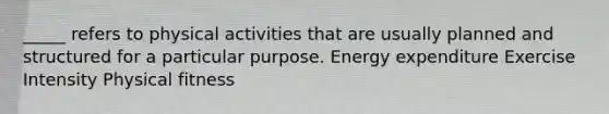 _____ refers to physical activities that are usually planned and structured for a particular purpose. Energy expenditure Exercise Intensity Physical fitness