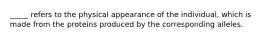 _____ refers to the physical appearance of the individual, which is made from the proteins produced by the corresponding alleles.