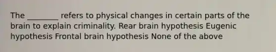 The ________ refers to physical changes in certain parts of the brain to explain criminality. Rear brain hypothesis Eugenic hypothesis Frontal brain hypothesis None of the above