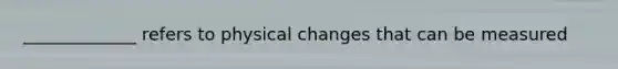 _____________ refers to physical changes that can be measured