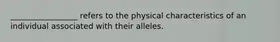 _________________ refers to the physical characteristics of an individual associated with their alleles.