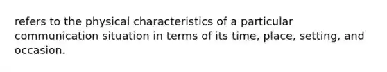 refers to the physical characteristics of a particular communication situation in terms of its time, place, setting, and occasion.