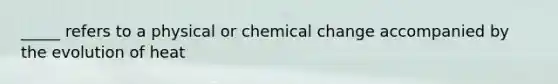 _____ refers to a physical or chemical change accompanied by the evolution of heat