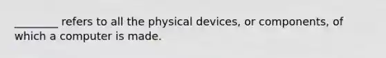 ________ refers to all the physical devices, or components, of which a computer is made.