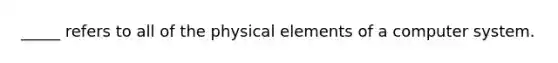 _____ refers to all of the physical elements of a computer system.