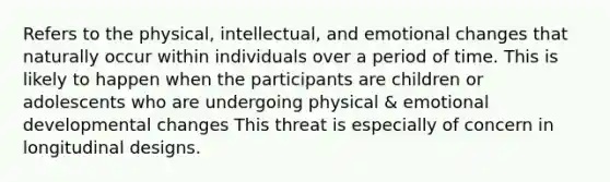 Refers to the physical, intellectual, and emotional changes that naturally occur within individuals over a period of time. This is likely to happen when the participants are children or adolescents who are undergoing physical & emotional developmental changes This threat is especially of concern in longitudinal designs.