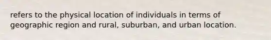 refers to the physical location of individuals in terms of geographic region and rural, suburban, and urban location.