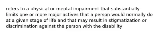 refers to a physical or mental impairment that substantially limits one or more major actives that a person would normally do at a given stage of life and that may result in stigmatization or discrimination against the person with the disability