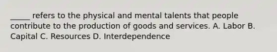 _____ refers to the physical and mental talents that people contribute to the production of goods and services. A. Labor B. Capital C. Resources D. Interdependence