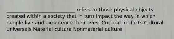 ____________________________ refers to those physical objects created within a society that in turn impact the way in which people live and experience their lives. Cultural artifacts Cultural universals Material culture Nonmaterial culture