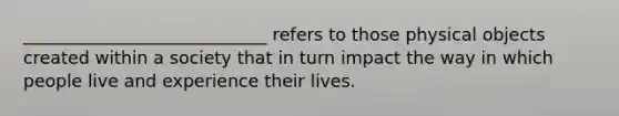 ____________________________ refers to those physical objects created within a society that in turn impact the way in which people live and experience their lives.