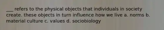 ___ refers to the physical objects that individuals in society create. these objects in turn influence how we live a. norms b. material culture c. values d. sociobiology