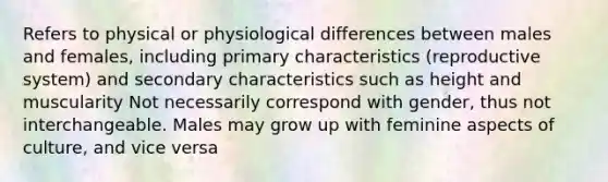 Refers to physical or physiological differences between males and females, including primary characteristics (reproductive system) and secondary characteristics such as height and muscularity Not necessarily correspond with gender, thus not interchangeable. Males may grow up with feminine aspects of culture, and vice versa