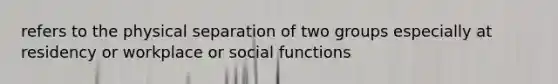 refers to the physical separation of two groups especially at residency or workplace or social functions