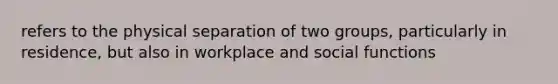 refers to the physical separation of two groups, particularly in residence, but also in workplace and social functions