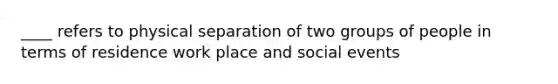 ____ refers to physical separation of two groups of people in terms of residence work place and social events