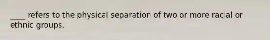 ____ refers to the physical separation of two or more racial or ethnic groups.