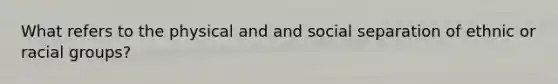 What refers to the physical and and social separation of ethnic or racial groups?