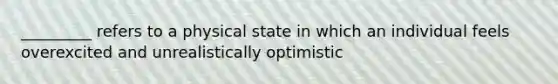 _________ refers to a physical state in which an individual feels overexcited and unrealistically optimistic