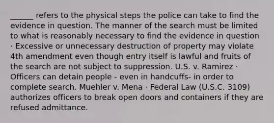 ______ refers to the physical steps the police can take to find the evidence in question. The manner of the search must be limited to what is reasonably necessary to find the evidence in question · Excessive or unnecessary destruction of property may violate 4th amendment even though entry itself is lawful and fruits of the search are not subject to suppression. U.S. v. Ramirez · Officers can detain people - even in handcuffs- in order to complete search. Muehler v. Mena · Federal Law (U.S.C. 3109) authorizes officers to break open doors and containers if they are refused admittance.