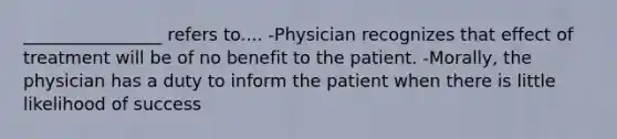 ________________ refers to.... -Physician recognizes that effect of treatment will be of no benefit to the patient. -Morally, the physician has a duty to inform the patient when there is little likelihood of success