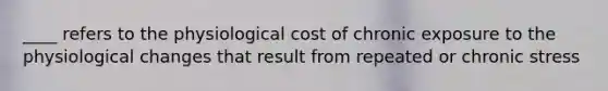 ____ refers to the physiological cost of chronic exposure to the physiological changes that result from repeated or chronic stress