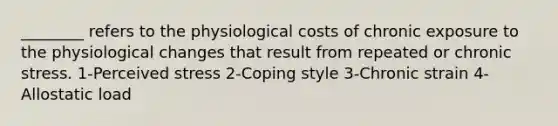 ________ refers to the physiological costs of chronic exposure to the physiological changes that result from repeated or chronic stress. 1-Perceived stress 2-Coping style 3-Chronic strain 4-Allostatic load