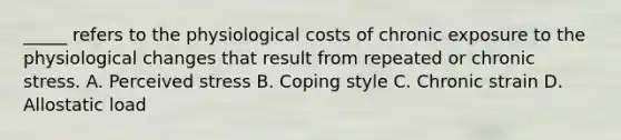 _____ refers to the physiological costs of chronic exposure to the physiological changes that result from repeated or chronic stress. A. Perceived stress B. Coping style C. Chronic strain D. Allostatic load