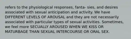 refers to the physiological responses, fanta- sies, and desires associated with sexual anticipation and activity. We have DIFFERENT LEVELS OF AROUSAL and they are not necessarily associated with particular types of sexual activities. Sometimes, we feel more SECUALLY AROUSED WHEN WE KISS OR MATURBAGE THAN SEXUAL INTERCOURSE OR ORAL SEX.