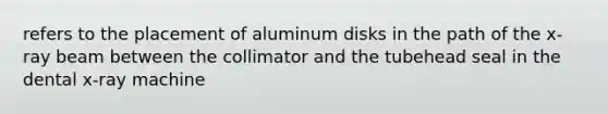 refers to the placement of aluminum disks in the path of the x-ray beam between the collimator and the tubehead seal in the dental x-ray machine