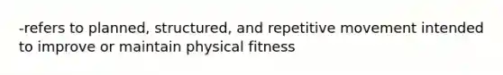 -refers to planned, structured, and repetitive movement intended to improve or maintain physical fitness