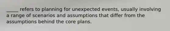 _____ refers to planning for unexpected events, usually involving a range of scenarios and assumptions that differ from the assumptions behind the core plans.