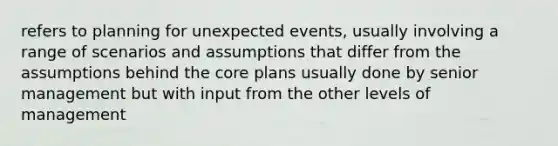 refers to planning for unexpected events, usually involving a range of scenarios and assumptions that differ from the assumptions behind the core plans usually done by senior management but with input from the other levels of management