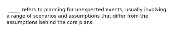 ​ _____ refers to planning for unexpected events, usually involving a range of scenarios and assumptions that differ from the assumptions behind the core plans.