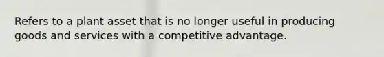 Refers to a plant asset that is no longer useful in producing goods and services with a competitive advantage.