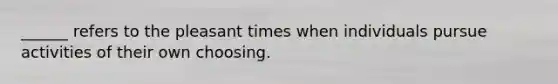 ______ refers to the pleasant times when individuals pursue activities of their own choosing.