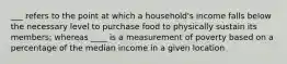 ___ refers to the point at which a household's income falls below the necessary level to purchase food to physically sustain its members; whereas ____ is a measurement of poverty based on a percentage of the median income in a given location