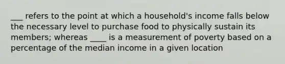 ___ refers to the point at which a household's income falls below the necessary level to purchase food to physically sustain its members; whereas ____ is a measurement of poverty based on a percentage of the median income in a given location