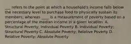 ___ refers to the point at which a household's income falls below the necessary level to purchase food to physically sustain its members; whereas ____ is a measurement of poverty based on a percentage of the median income in a given location. A. Structural Poverty; Individual Poverty B. Individual Poverty; Structural Poverty C. Absolute Poverty; Relative Poverty D. Relative Poverty; Absolute Poverty