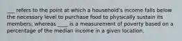 ___ refers to the point at which a household's income falls below the necessary level to purchase food to physically sustain its members; whereas ____ is a measurement of poverty based on a percentage of the median income in a given location.