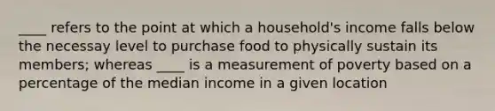 ____ refers to the point at which a household's income falls below the necessay level to purchase food to physically sustain its members; whereas ____ is a measurement of poverty based on a percentage of the median income in a given location