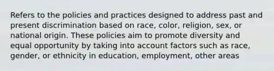 Refers to the policies and practices designed to address past and present discrimination based on race, color, religion, sex, or national origin. These policies aim to promote diversity and equal opportunity by taking into account factors such as race, gender, or ethnicity in education, employment, other areas