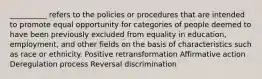 __________ refers to the policies or procedures that are intended to promote equal opportunity for categories of people deemed to have been previously excluded from equality in education, employment, and other fields on the basis of characteristics such as race or ethnicity. Positive retransformation Affirmative action Deregulation process Reversal discrimination