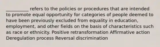 __________ refers to the policies or procedures that are intended to promote equal opportunity for categories of people deemed to have been previously excluded from equality in education, employment, and other fields on the basis of characteristics such as race or ethnicity. Positive retransformation Affirmative action Deregulation process Reversal discrimination