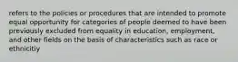 refers to the policies or procedures that are intended to promote equal opportunity for categories of people deemed to have been previously excluded from equality in education, employment, and other fields on the basis of characteristics such as race or ethnicitiy