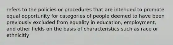 refers to the policies or procedures that are intended to promote equal opportunity for categories of people deemed to have been previously excluded from equality in education, employment, and other fields on the basis of characteristics such as race or ethnicitiy