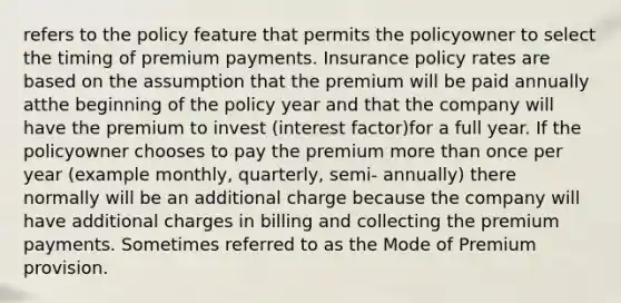 refers to the policy feature that permits the policyowner to select the timing of premium payments. Insurance policy rates are based on the assumption that the premium will be paid annually atthe beginning of the policy year and that the company will have the premium to invest (interest factor)for a full year. If the policyowner chooses to pay the premium more than once per year (example monthly, quarterly, semi- annually) there normally will be an additional charge because the company will have additional charges in billing and collecting the premium payments. Sometimes referred to as the Mode of Premium provision.