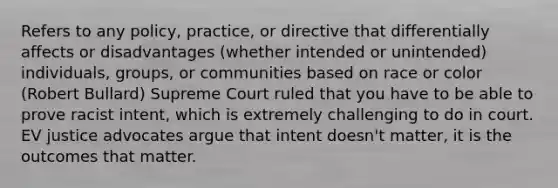 Refers to any policy, practice, or directive that differentially affects or disadvantages (whether intended or unintended) individuals, groups, or communities based on race or color (Robert Bullard) Supreme Court ruled that you have to be able to prove racist intent, which is extremely challenging to do in court. EV justice advocates argue that intent doesn't matter, it is the outcomes that matter.